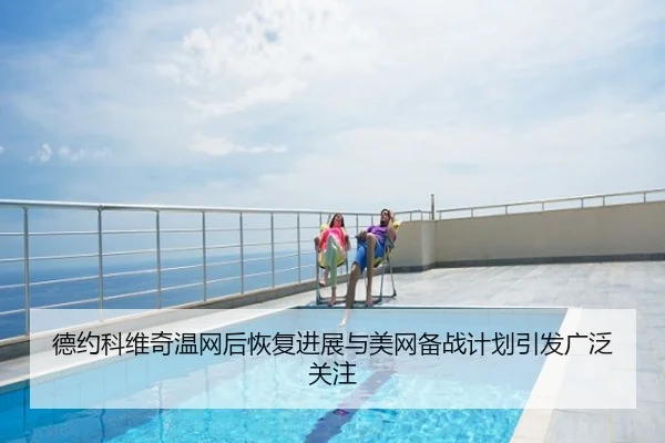 德约科维奇温网后恢复进展与美网备战计划引发广泛关注