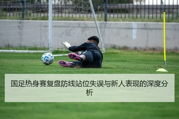 国足热身赛复盘防线站位失误与新人表现的深度分析