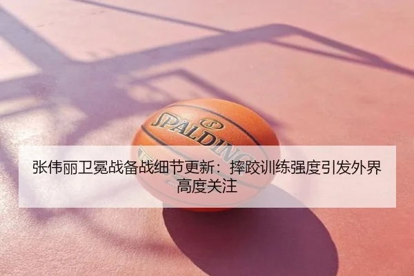 张伟丽卫冕战备战细节更新：摔跤训练强度引发外界高度关注