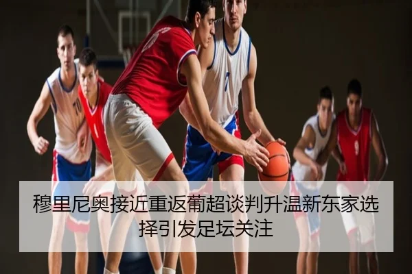 穆里尼奥接近重返葡超谈判升温新东家选择引发足坛关注