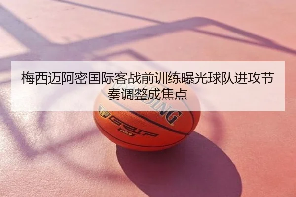 梅西迈阿密国际客战前训练曝光球队进攻节奏调整成焦点