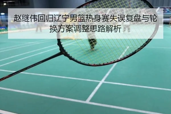 赵继伟回归辽宁男篮热身赛失误复盘与轮换方案调整思路解析