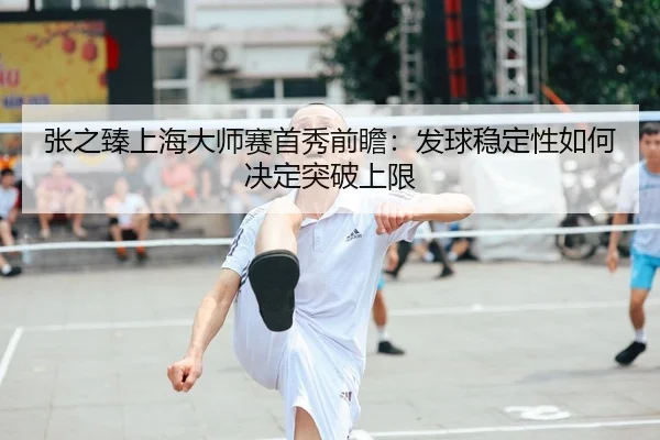 张之臻上海大师赛首秀前瞻：发球稳定性如何决定突破上限