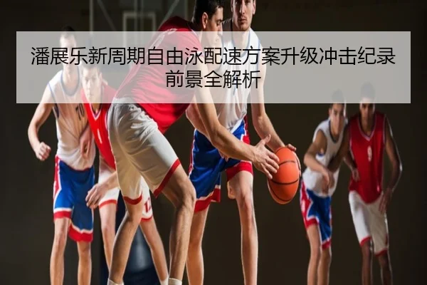 潘展乐新周期自由泳配速方案升级冲击纪录前景全解析