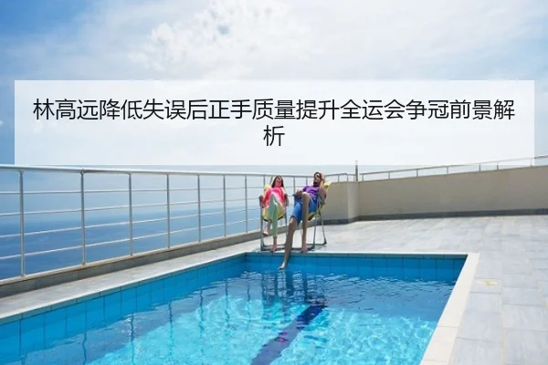 林高远降低失误后正手质量提升全运会争冠前景解析