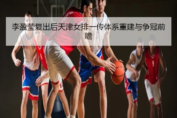 李盈莹复出后天津女排一传体系重建与争冠前瞻